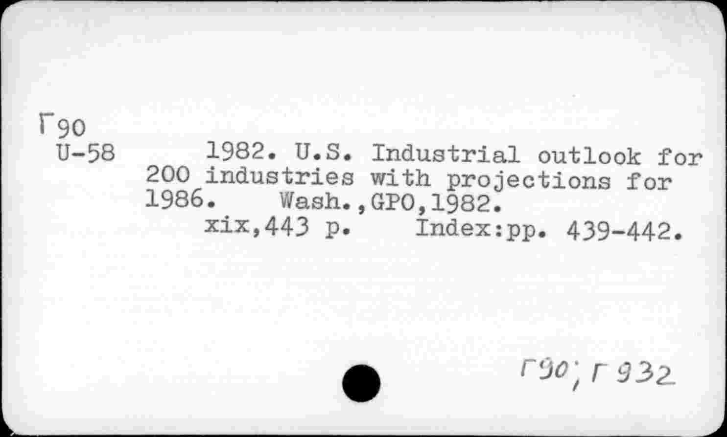 ﻿F90
U-58	1982. U.S. Industrial outlook for
200 industries with projections for 1986.	Wash.,GPO,1982.
xix,443 p. Index:pp. 439-442.
